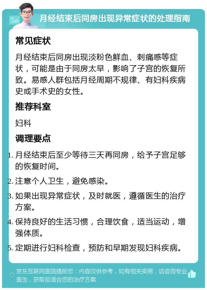 月经结束后同房出现异常症状的处理指南 常见症状 月经结束后同房出现淡粉色鲜血、刺痛感等症状，可能是由于同房太早，影响了子宫的恢复所致。易感人群包括月经周期不规律、有妇科疾病史或手术史的女性。 推荐科室 妇科 调理要点 月经结束后至少等待三天再同房，给予子宫足够的恢复时间。 注意个人卫生，避免感染。 如果出现异常症状，及时就医，遵循医生的治疗方案。 保持良好的生活习惯，合理饮食，适当运动，增强体质。 定期进行妇科检查，预防和早期发现妇科疾病。