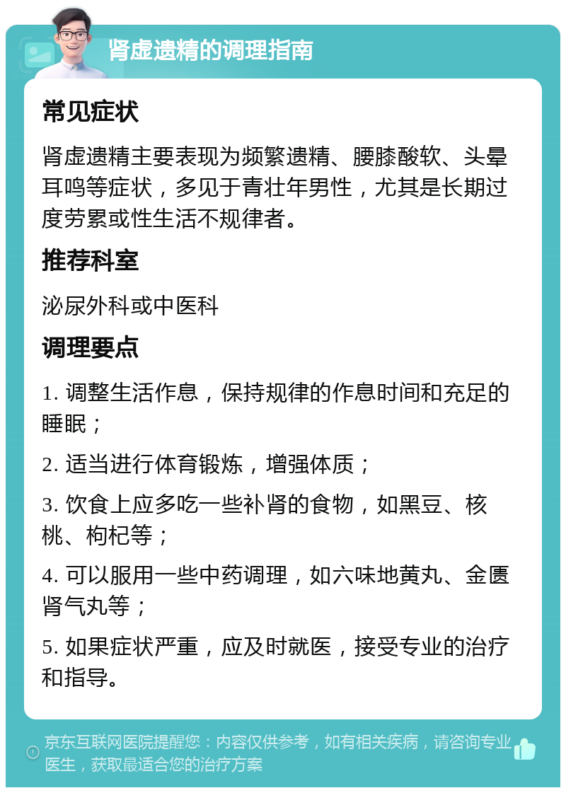 肾虚遗精的调理指南 常见症状 肾虚遗精主要表现为频繁遗精、腰膝酸软、头晕耳鸣等症状，多见于青壮年男性，尤其是长期过度劳累或性生活不规律者。 推荐科室 泌尿外科或中医科 调理要点 1. 调整生活作息，保持规律的作息时间和充足的睡眠； 2. 适当进行体育锻炼，增强体质； 3. 饮食上应多吃一些补肾的食物，如黑豆、核桃、枸杞等； 4. 可以服用一些中药调理，如六味地黄丸、金匮肾气丸等； 5. 如果症状严重，应及时就医，接受专业的治疗和指导。