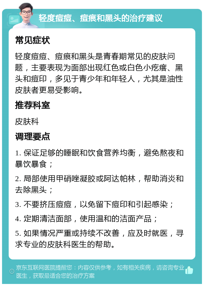 轻度痘痘、痘痕和黑头的治疗建议 常见症状 轻度痘痘、痘痕和黑头是青春期常见的皮肤问题，主要表现为面部出现红色或白色小疙瘩、黑头和痘印，多见于青少年和年轻人，尤其是油性皮肤者更易受影响。 推荐科室 皮肤科 调理要点 1. 保证足够的睡眠和饮食营养均衡，避免熬夜和暴饮暴食； 2. 局部使用甲硝唑凝胶或阿达帕林，帮助消炎和去除黑头； 3. 不要挤压痘痘，以免留下痘印和引起感染； 4. 定期清洁面部，使用温和的洁面产品； 5. 如果情况严重或持续不改善，应及时就医，寻求专业的皮肤科医生的帮助。