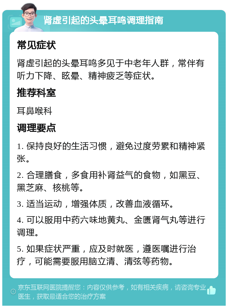 肾虚引起的头晕耳鸣调理指南 常见症状 肾虚引起的头晕耳鸣多见于中老年人群，常伴有听力下降、眩晕、精神疲乏等症状。 推荐科室 耳鼻喉科 调理要点 1. 保持良好的生活习惯，避免过度劳累和精神紧张。 2. 合理膳食，多食用补肾益气的食物，如黑豆、黑芝麻、核桃等。 3. 适当运动，增强体质，改善血液循环。 4. 可以服用中药六味地黄丸、金匮肾气丸等进行调理。 5. 如果症状严重，应及时就医，遵医嘱进行治疗，可能需要服用脑立清、清弦等药物。