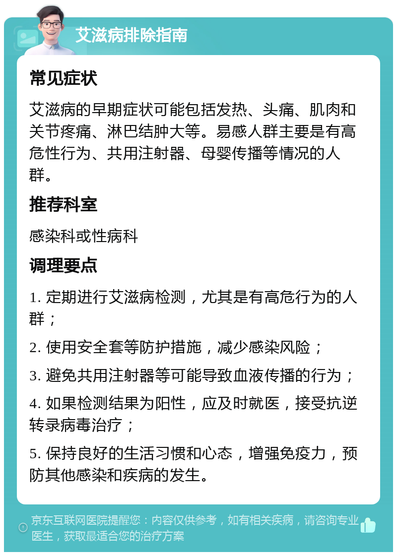 艾滋病排除指南 常见症状 艾滋病的早期症状可能包括发热、头痛、肌肉和关节疼痛、淋巴结肿大等。易感人群主要是有高危性行为、共用注射器、母婴传播等情况的人群。 推荐科室 感染科或性病科 调理要点 1. 定期进行艾滋病检测，尤其是有高危行为的人群； 2. 使用安全套等防护措施，减少感染风险； 3. 避免共用注射器等可能导致血液传播的行为； 4. 如果检测结果为阳性，应及时就医，接受抗逆转录病毒治疗； 5. 保持良好的生活习惯和心态，增强免疫力，预防其他感染和疾病的发生。