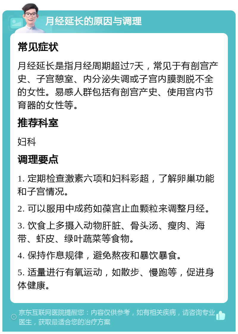 月经延长的原因与调理 常见症状 月经延长是指月经周期超过7天，常见于有剖宫产史、子宫憩室、内分泌失调或子宫内膜剥脱不全的女性。易感人群包括有剖宫产史、使用宫内节育器的女性等。 推荐科室 妇科 调理要点 1. 定期检查激素六项和妇科彩超，了解卵巢功能和子宫情况。 2. 可以服用中成药如葆宫止血颗粒来调整月经。 3. 饮食上多摄入动物肝脏、骨头汤、瘦肉、海带、虾皮、绿叶蔬菜等食物。 4. 保持作息规律，避免熬夜和暴饮暴食。 5. 适量进行有氧运动，如散步、慢跑等，促进身体健康。