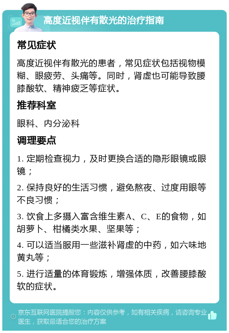 高度近视伴有散光的治疗指南 常见症状 高度近视伴有散光的患者，常见症状包括视物模糊、眼疲劳、头痛等。同时，肾虚也可能导致腰膝酸软、精神疲乏等症状。 推荐科室 眼科、内分泌科 调理要点 1. 定期检查视力，及时更换合适的隐形眼镜或眼镜； 2. 保持良好的生活习惯，避免熬夜、过度用眼等不良习惯； 3. 饮食上多摄入富含维生素A、C、E的食物，如胡萝卜、柑橘类水果、坚果等； 4. 可以适当服用一些滋补肾虚的中药，如六味地黄丸等； 5. 进行适量的体育锻炼，增强体质，改善腰膝酸软的症状。