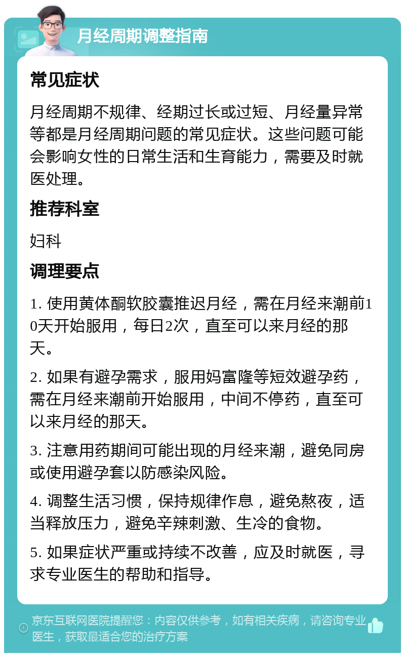 月经周期调整指南 常见症状 月经周期不规律、经期过长或过短、月经量异常等都是月经周期问题的常见症状。这些问题可能会影响女性的日常生活和生育能力，需要及时就医处理。 推荐科室 妇科 调理要点 1. 使用黄体酮软胶囊推迟月经，需在月经来潮前10天开始服用，每日2次，直至可以来月经的那天。 2. 如果有避孕需求，服用妈富隆等短效避孕药，需在月经来潮前开始服用，中间不停药，直至可以来月经的那天。 3. 注意用药期间可能出现的月经来潮，避免同房或使用避孕套以防感染风险。 4. 调整生活习惯，保持规律作息，避免熬夜，适当释放压力，避免辛辣刺激、生冷的食物。 5. 如果症状严重或持续不改善，应及时就医，寻求专业医生的帮助和指导。