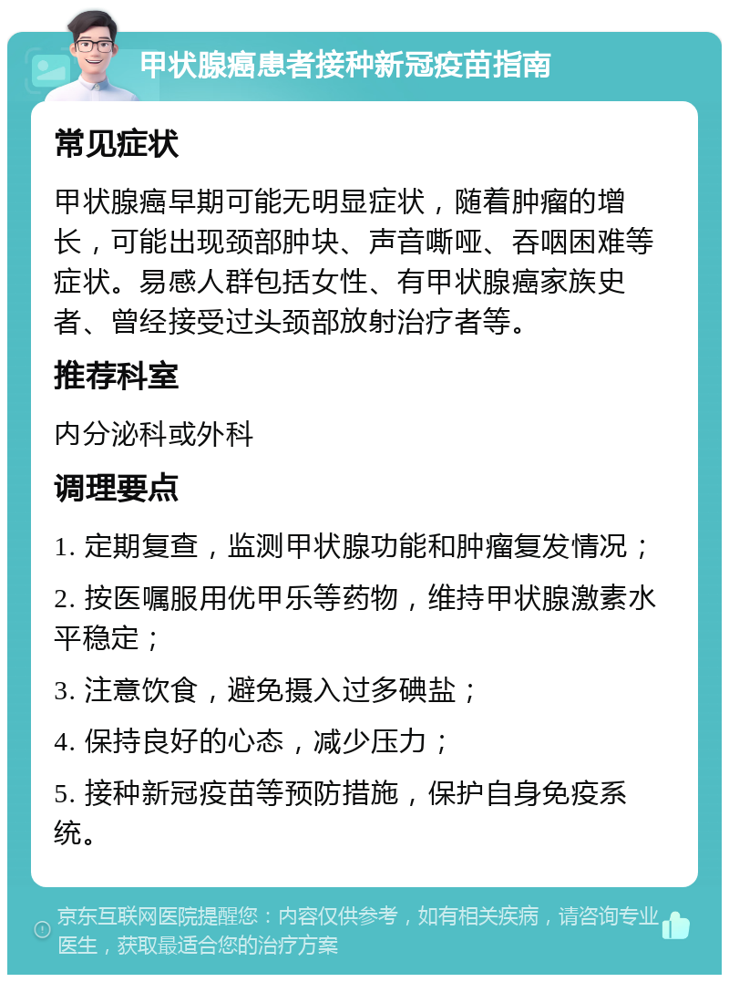 甲状腺癌患者接种新冠疫苗指南 常见症状 甲状腺癌早期可能无明显症状，随着肿瘤的增长，可能出现颈部肿块、声音嘶哑、吞咽困难等症状。易感人群包括女性、有甲状腺癌家族史者、曾经接受过头颈部放射治疗者等。 推荐科室 内分泌科或外科 调理要点 1. 定期复查，监测甲状腺功能和肿瘤复发情况； 2. 按医嘱服用优甲乐等药物，维持甲状腺激素水平稳定； 3. 注意饮食，避免摄入过多碘盐； 4. 保持良好的心态，减少压力； 5. 接种新冠疫苗等预防措施，保护自身免疫系统。