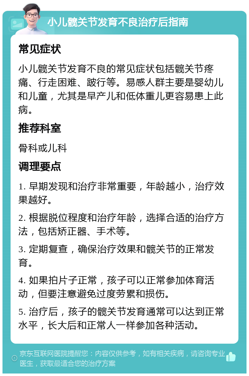 小儿髋关节发育不良治疗后指南 常见症状 小儿髋关节发育不良的常见症状包括髋关节疼痛、行走困难、跛行等。易感人群主要是婴幼儿和儿童，尤其是早产儿和低体重儿更容易患上此病。 推荐科室 骨科或儿科 调理要点 1. 早期发现和治疗非常重要，年龄越小，治疗效果越好。 2. 根据脱位程度和治疗年龄，选择合适的治疗方法，包括矫正器、手术等。 3. 定期复查，确保治疗效果和髋关节的正常发育。 4. 如果拍片子正常，孩子可以正常参加体育活动，但要注意避免过度劳累和损伤。 5. 治疗后，孩子的髋关节发育通常可以达到正常水平，长大后和正常人一样参加各种活动。