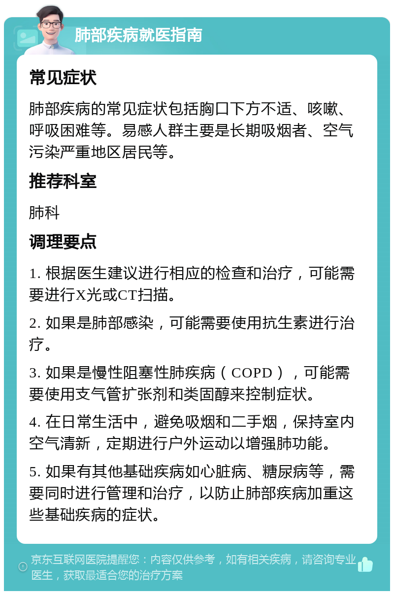 肺部疾病就医指南 常见症状 肺部疾病的常见症状包括胸口下方不适、咳嗽、呼吸困难等。易感人群主要是长期吸烟者、空气污染严重地区居民等。 推荐科室 肺科 调理要点 1. 根据医生建议进行相应的检查和治疗，可能需要进行X光或CT扫描。 2. 如果是肺部感染，可能需要使用抗生素进行治疗。 3. 如果是慢性阻塞性肺疾病（COPD），可能需要使用支气管扩张剂和类固醇来控制症状。 4. 在日常生活中，避免吸烟和二手烟，保持室内空气清新，定期进行户外运动以增强肺功能。 5. 如果有其他基础疾病如心脏病、糖尿病等，需要同时进行管理和治疗，以防止肺部疾病加重这些基础疾病的症状。