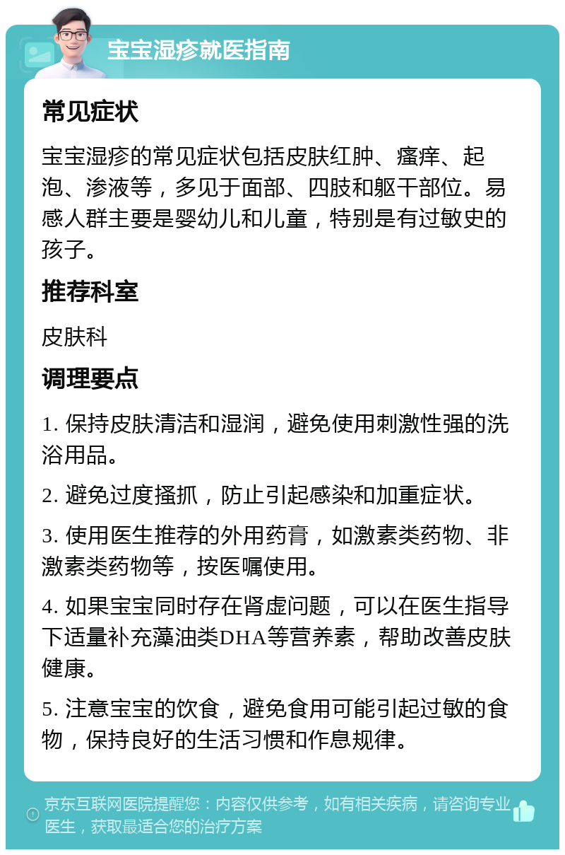 宝宝湿疹就医指南 常见症状 宝宝湿疹的常见症状包括皮肤红肿、瘙痒、起泡、渗液等，多见于面部、四肢和躯干部位。易感人群主要是婴幼儿和儿童，特别是有过敏史的孩子。 推荐科室 皮肤科 调理要点 1. 保持皮肤清洁和湿润，避免使用刺激性强的洗浴用品。 2. 避免过度搔抓，防止引起感染和加重症状。 3. 使用医生推荐的外用药膏，如激素类药物、非激素类药物等，按医嘱使用。 4. 如果宝宝同时存在肾虚问题，可以在医生指导下适量补充藻油类DHA等营养素，帮助改善皮肤健康。 5. 注意宝宝的饮食，避免食用可能引起过敏的食物，保持良好的生活习惯和作息规律。