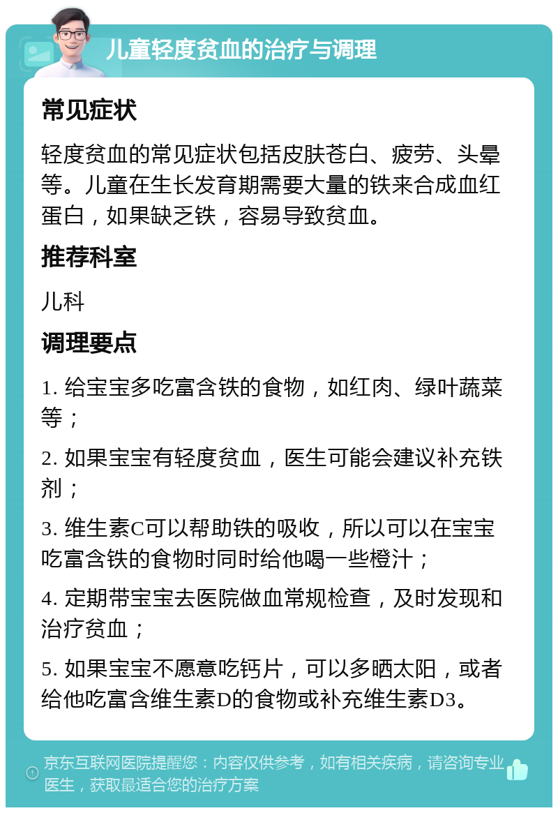 儿童轻度贫血的治疗与调理 常见症状 轻度贫血的常见症状包括皮肤苍白、疲劳、头晕等。儿童在生长发育期需要大量的铁来合成血红蛋白，如果缺乏铁，容易导致贫血。 推荐科室 儿科 调理要点 1. 给宝宝多吃富含铁的食物，如红肉、绿叶蔬菜等； 2. 如果宝宝有轻度贫血，医生可能会建议补充铁剂； 3. 维生素C可以帮助铁的吸收，所以可以在宝宝吃富含铁的食物时同时给他喝一些橙汁； 4. 定期带宝宝去医院做血常规检查，及时发现和治疗贫血； 5. 如果宝宝不愿意吃钙片，可以多晒太阳，或者给他吃富含维生素D的食物或补充维生素D3。