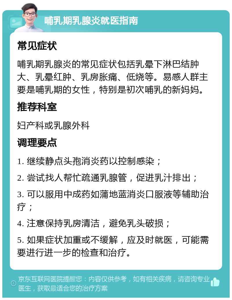 哺乳期乳腺炎就医指南 常见症状 哺乳期乳腺炎的常见症状包括乳晕下淋巴结肿大、乳晕红肿、乳房胀痛、低烧等。易感人群主要是哺乳期的女性，特别是初次哺乳的新妈妈。 推荐科室 妇产科或乳腺外科 调理要点 1. 继续静点头孢消炎药以控制感染； 2. 尝试找人帮忙疏通乳腺管，促进乳汁排出； 3. 可以服用中成药如蒲地蓝消炎口服液等辅助治疗； 4. 注意保持乳房清洁，避免乳头破损； 5. 如果症状加重或不缓解，应及时就医，可能需要进行进一步的检查和治疗。