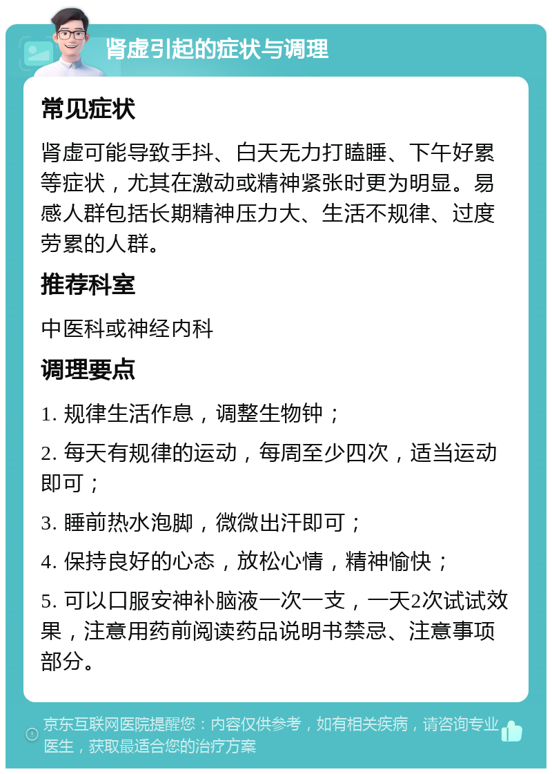 肾虚引起的症状与调理 常见症状 肾虚可能导致手抖、白天无力打瞌睡、下午好累等症状，尤其在激动或精神紧张时更为明显。易感人群包括长期精神压力大、生活不规律、过度劳累的人群。 推荐科室 中医科或神经内科 调理要点 1. 规律生活作息，调整生物钟； 2. 每天有规律的运动，每周至少四次，适当运动即可； 3. 睡前热水泡脚，微微出汗即可； 4. 保持良好的心态，放松心情，精神愉快； 5. 可以口服安神补脑液一次一支，一天2次试试效果，注意用药前阅读药品说明书禁忌、注意事项部分。