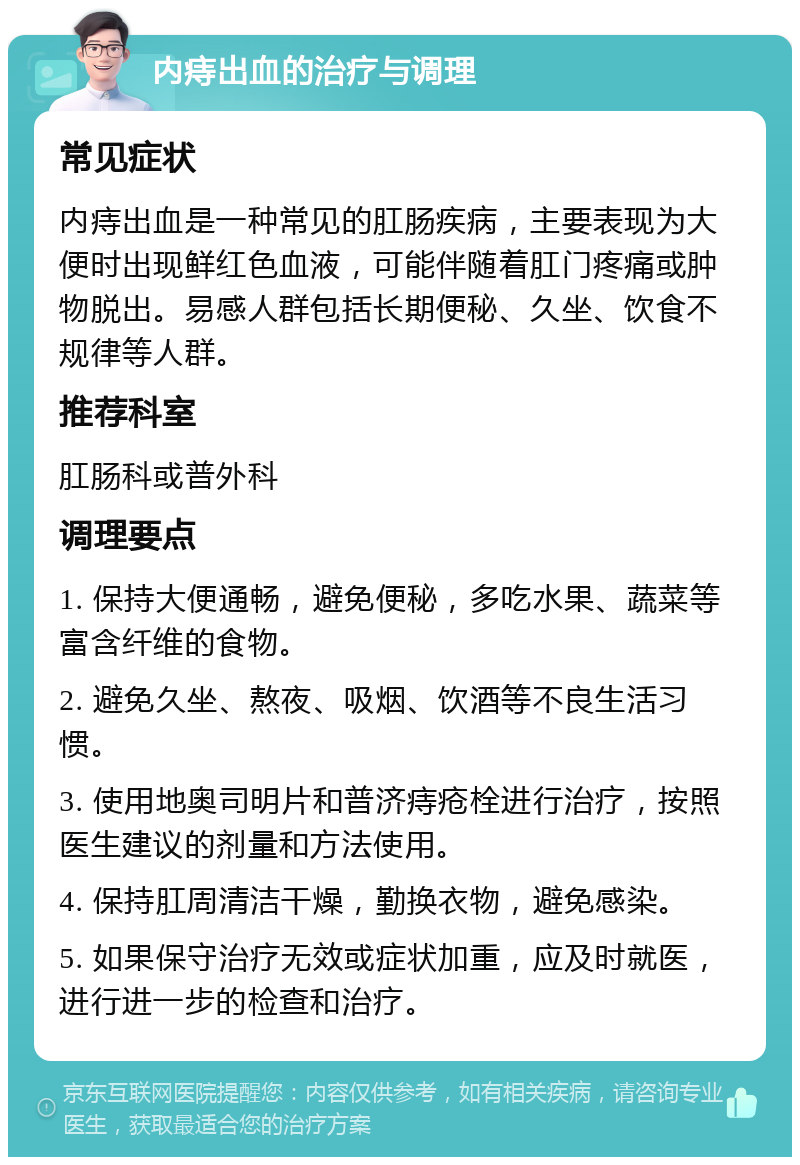 内痔出血的治疗与调理 常见症状 内痔出血是一种常见的肛肠疾病，主要表现为大便时出现鲜红色血液，可能伴随着肛门疼痛或肿物脱出。易感人群包括长期便秘、久坐、饮食不规律等人群。 推荐科室 肛肠科或普外科 调理要点 1. 保持大便通畅，避免便秘，多吃水果、蔬菜等富含纤维的食物。 2. 避免久坐、熬夜、吸烟、饮酒等不良生活习惯。 3. 使用地奥司明片和普济痔疮栓进行治疗，按照医生建议的剂量和方法使用。 4. 保持肛周清洁干燥，勤换衣物，避免感染。 5. 如果保守治疗无效或症状加重，应及时就医，进行进一步的检查和治疗。