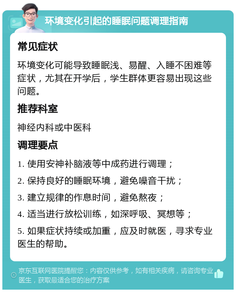 环境变化引起的睡眠问题调理指南 常见症状 环境变化可能导致睡眠浅、易醒、入睡不困难等症状，尤其在开学后，学生群体更容易出现这些问题。 推荐科室 神经内科或中医科 调理要点 1. 使用安神补脑液等中成药进行调理； 2. 保持良好的睡眠环境，避免噪音干扰； 3. 建立规律的作息时间，避免熬夜； 4. 适当进行放松训练，如深呼吸、冥想等； 5. 如果症状持续或加重，应及时就医，寻求专业医生的帮助。