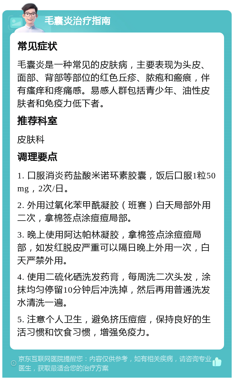 毛囊炎治疗指南 常见症状 毛囊炎是一种常见的皮肤病，主要表现为头皮、面部、背部等部位的红色丘疹、脓疱和瘢痕，伴有瘙痒和疼痛感。易感人群包括青少年、油性皮肤者和免疫力低下者。 推荐科室 皮肤科 调理要点 1. 口服消炎药盐酸米诺环素胶囊，饭后口服1粒50mg，2次/日。 2. 外用过氧化苯甲酰凝胶（班赛）白天局部外用二次，拿棉签点涂痘痘局部。 3. 晚上使用阿达帕林凝胶，拿棉签点涂痘痘局部，如发红脱皮严重可以隔日晚上外用一次，白天严禁外用。 4. 使用二硫化硒洗发药膏，每周洗二次头发，涂抹均匀停留10分钟后冲洗掉，然后再用普通洗发水清洗一遍。 5. 注意个人卫生，避免挤压痘痘，保持良好的生活习惯和饮食习惯，增强免疫力。