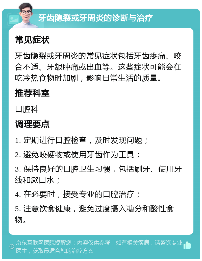 牙齿隐裂或牙周炎的诊断与治疗 常见症状 牙齿隐裂或牙周炎的常见症状包括牙齿疼痛、咬合不适、牙龈肿痛或出血等。这些症状可能会在吃冷热食物时加剧，影响日常生活的质量。 推荐科室 口腔科 调理要点 1. 定期进行口腔检查，及时发现问题； 2. 避免咬硬物或使用牙齿作为工具； 3. 保持良好的口腔卫生习惯，包括刷牙、使用牙线和漱口水； 4. 在必要时，接受专业的口腔治疗； 5. 注意饮食健康，避免过度摄入糖分和酸性食物。