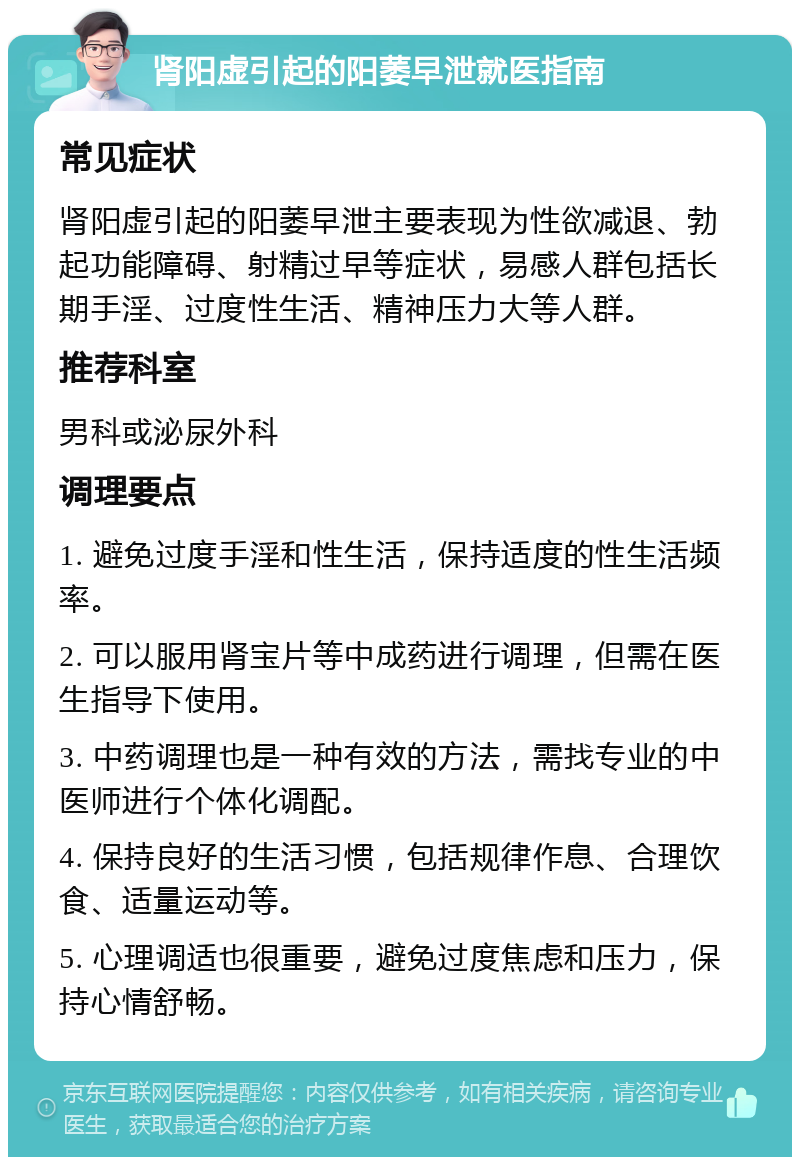 肾阳虚引起的阳萎早泄就医指南 常见症状 肾阳虚引起的阳萎早泄主要表现为性欲减退、勃起功能障碍、射精过早等症状，易感人群包括长期手淫、过度性生活、精神压力大等人群。 推荐科室 男科或泌尿外科 调理要点 1. 避免过度手淫和性生活，保持适度的性生活频率。 2. 可以服用肾宝片等中成药进行调理，但需在医生指导下使用。 3. 中药调理也是一种有效的方法，需找专业的中医师进行个体化调配。 4. 保持良好的生活习惯，包括规律作息、合理饮食、适量运动等。 5. 心理调适也很重要，避免过度焦虑和压力，保持心情舒畅。