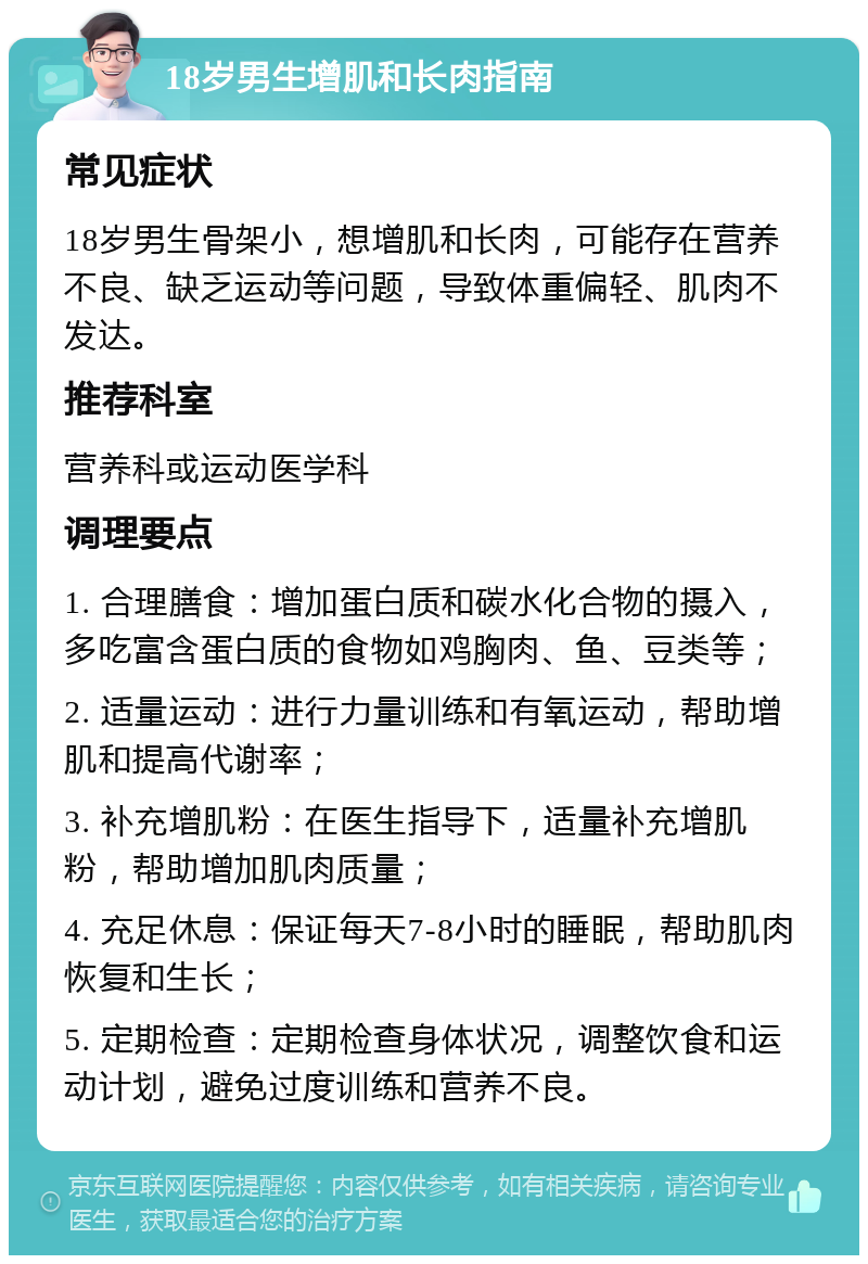 18岁男生增肌和长肉指南 常见症状 18岁男生骨架小，想增肌和长肉，可能存在营养不良、缺乏运动等问题，导致体重偏轻、肌肉不发达。 推荐科室 营养科或运动医学科 调理要点 1. 合理膳食：增加蛋白质和碳水化合物的摄入，多吃富含蛋白质的食物如鸡胸肉、鱼、豆类等； 2. 适量运动：进行力量训练和有氧运动，帮助增肌和提高代谢率； 3. 补充增肌粉：在医生指导下，适量补充增肌粉，帮助增加肌肉质量； 4. 充足休息：保证每天7-8小时的睡眠，帮助肌肉恢复和生长； 5. 定期检查：定期检查身体状况，调整饮食和运动计划，避免过度训练和营养不良。