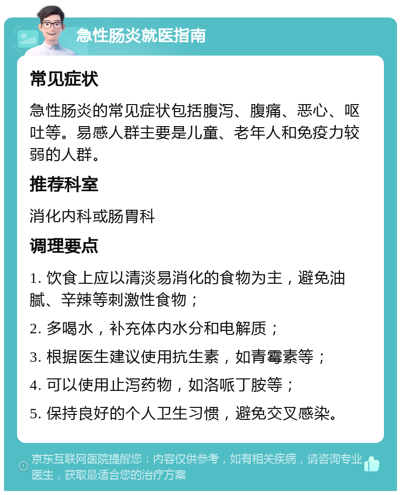 急性肠炎就医指南 常见症状 急性肠炎的常见症状包括腹泻、腹痛、恶心、呕吐等。易感人群主要是儿童、老年人和免疫力较弱的人群。 推荐科室 消化内科或肠胃科 调理要点 1. 饮食上应以清淡易消化的食物为主，避免油腻、辛辣等刺激性食物； 2. 多喝水，补充体内水分和电解质； 3. 根据医生建议使用抗生素，如青霉素等； 4. 可以使用止泻药物，如洛哌丁胺等； 5. 保持良好的个人卫生习惯，避免交叉感染。