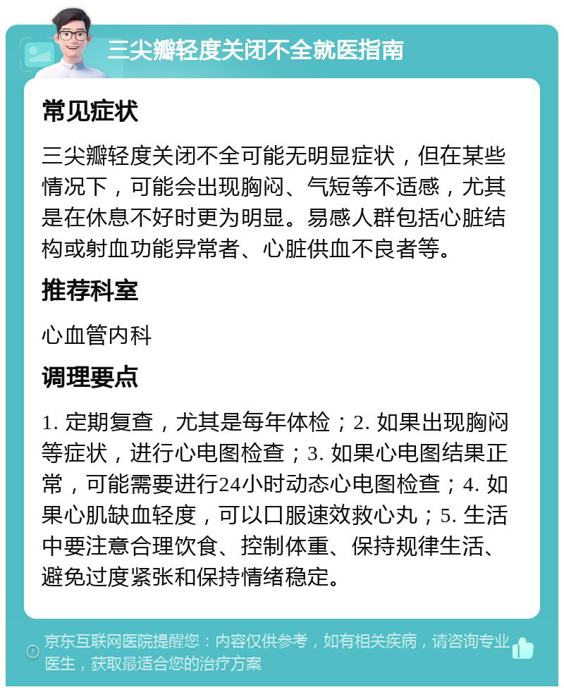 三尖瓣轻度关闭不全就医指南 常见症状 三尖瓣轻度关闭不全可能无明显症状，但在某些情况下，可能会出现胸闷、气短等不适感，尤其是在休息不好时更为明显。易感人群包括心脏结构或射血功能异常者、心脏供血不良者等。 推荐科室 心血管内科 调理要点 1. 定期复查，尤其是每年体检；2. 如果出现胸闷等症状，进行心电图检查；3. 如果心电图结果正常，可能需要进行24小时动态心电图检查；4. 如果心肌缺血轻度，可以口服速效救心丸；5. 生活中要注意合理饮食、控制体重、保持规律生活、避免过度紧张和保持情绪稳定。