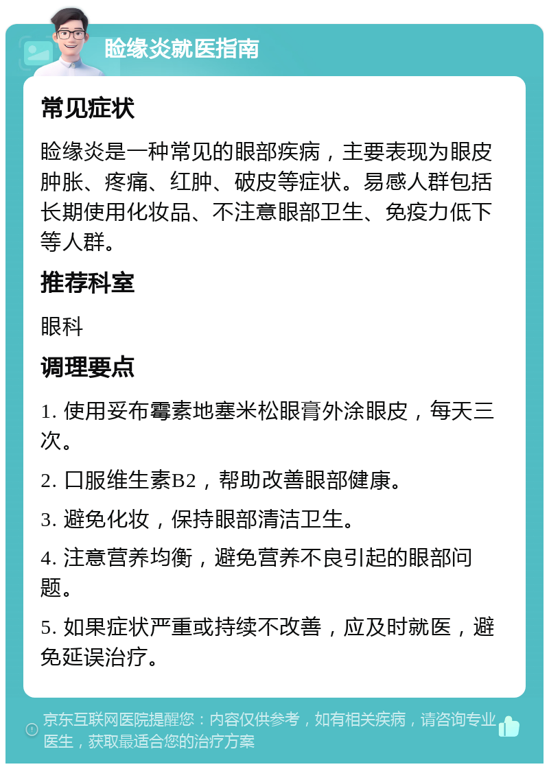 睑缘炎就医指南 常见症状 睑缘炎是一种常见的眼部疾病，主要表现为眼皮肿胀、疼痛、红肿、破皮等症状。易感人群包括长期使用化妆品、不注意眼部卫生、免疫力低下等人群。 推荐科室 眼科 调理要点 1. 使用妥布霉素地塞米松眼膏外涂眼皮，每天三次。 2. 口服维生素B2，帮助改善眼部健康。 3. 避免化妆，保持眼部清洁卫生。 4. 注意营养均衡，避免营养不良引起的眼部问题。 5. 如果症状严重或持续不改善，应及时就医，避免延误治疗。