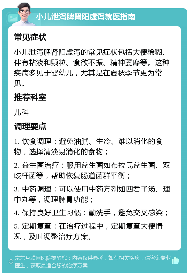 小儿泄泻脾肾阳虚泻就医指南 常见症状 小儿泄泻脾肾阳虚泻的常见症状包括大便稀糊、伴有粘液和颗粒、食欲不振、精神萎靡等。这种疾病多见于婴幼儿，尤其是在夏秋季节更为常见。 推荐科室 儿科 调理要点 1. 饮食调理：避免油腻、生冷、难以消化的食物，选择清淡易消化的食物； 2. 益生菌治疗：服用益生菌如布拉氏益生菌、双歧杆菌等，帮助恢复肠道菌群平衡； 3. 中药调理：可以使用中药方剂如四君子汤、理中丸等，调理脾胃功能； 4. 保持良好卫生习惯：勤洗手，避免交叉感染； 5. 定期复查：在治疗过程中，定期复查大便情况，及时调整治疗方案。