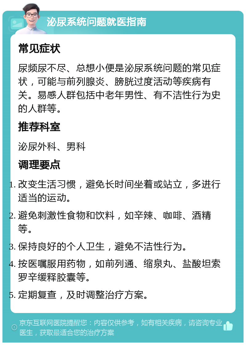 泌尿系统问题就医指南 常见症状 尿频尿不尽、总想小便是泌尿系统问题的常见症状，可能与前列腺炎、膀胱过度活动等疾病有关。易感人群包括中老年男性、有不洁性行为史的人群等。 推荐科室 泌尿外科、男科 调理要点 改变生活习惯，避免长时间坐着或站立，多进行适当的运动。 避免刺激性食物和饮料，如辛辣、咖啡、酒精等。 保持良好的个人卫生，避免不洁性行为。 按医嘱服用药物，如前列通、缩泉丸、盐酸坦索罗辛缓释胶囊等。 定期复查，及时调整治疗方案。