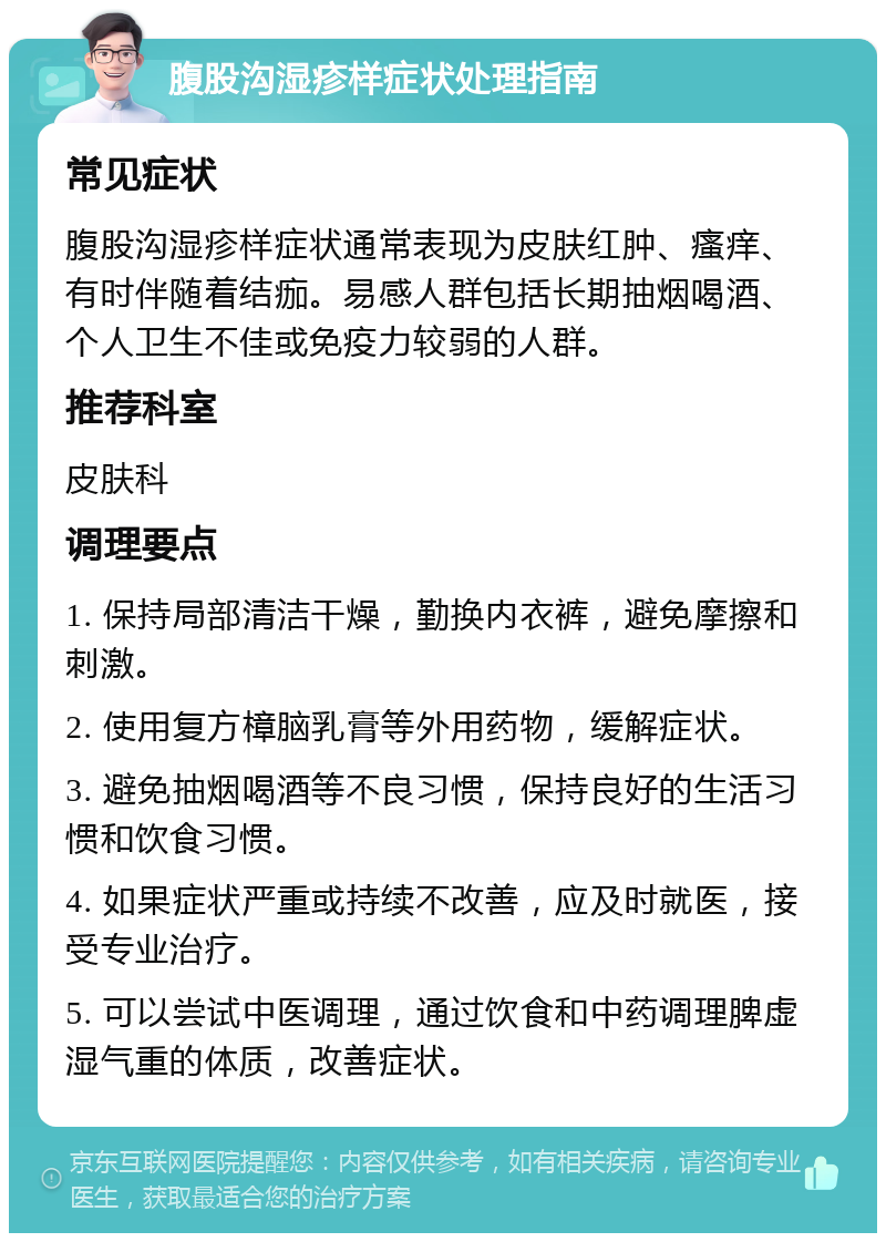 腹股沟湿疹样症状处理指南 常见症状 腹股沟湿疹样症状通常表现为皮肤红肿、瘙痒、有时伴随着结痂。易感人群包括长期抽烟喝酒、个人卫生不佳或免疫力较弱的人群。 推荐科室 皮肤科 调理要点 1. 保持局部清洁干燥，勤换内衣裤，避免摩擦和刺激。 2. 使用复方樟脑乳膏等外用药物，缓解症状。 3. 避免抽烟喝酒等不良习惯，保持良好的生活习惯和饮食习惯。 4. 如果症状严重或持续不改善，应及时就医，接受专业治疗。 5. 可以尝试中医调理，通过饮食和中药调理脾虚湿气重的体质，改善症状。