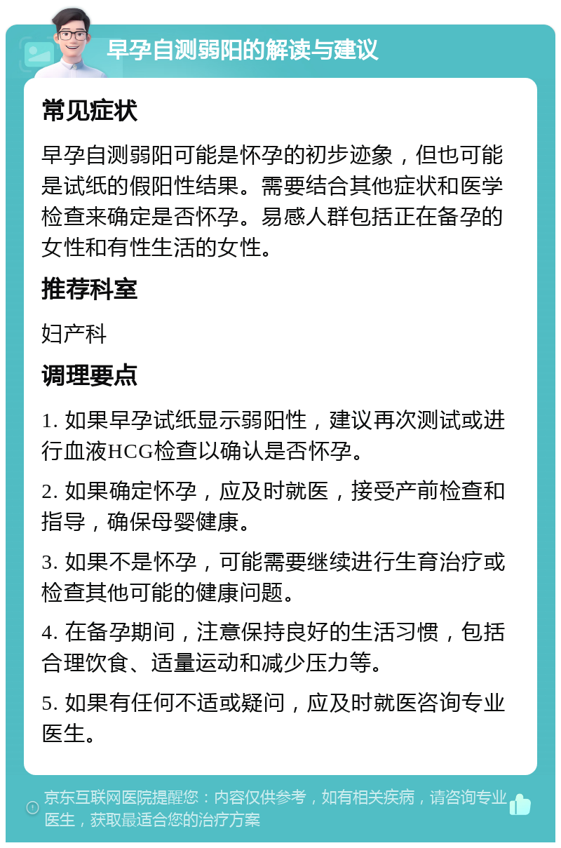 早孕自测弱阳的解读与建议 常见症状 早孕自测弱阳可能是怀孕的初步迹象，但也可能是试纸的假阳性结果。需要结合其他症状和医学检查来确定是否怀孕。易感人群包括正在备孕的女性和有性生活的女性。 推荐科室 妇产科 调理要点 1. 如果早孕试纸显示弱阳性，建议再次测试或进行血液HCG检查以确认是否怀孕。 2. 如果确定怀孕，应及时就医，接受产前检查和指导，确保母婴健康。 3. 如果不是怀孕，可能需要继续进行生育治疗或检查其他可能的健康问题。 4. 在备孕期间，注意保持良好的生活习惯，包括合理饮食、适量运动和减少压力等。 5. 如果有任何不适或疑问，应及时就医咨询专业医生。