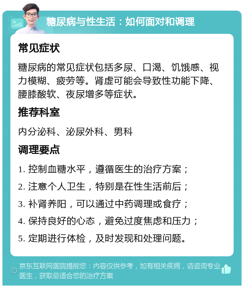 糖尿病与性生活：如何面对和调理 常见症状 糖尿病的常见症状包括多尿、口渴、饥饿感、视力模糊、疲劳等。肾虚可能会导致性功能下降、腰膝酸软、夜尿增多等症状。 推荐科室 内分泌科、泌尿外科、男科 调理要点 1. 控制血糖水平，遵循医生的治疗方案； 2. 注意个人卫生，特别是在性生活前后； 3. 补肾养阳，可以通过中药调理或食疗； 4. 保持良好的心态，避免过度焦虑和压力； 5. 定期进行体检，及时发现和处理问题。