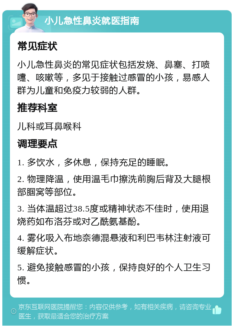 小儿急性鼻炎就医指南 常见症状 小儿急性鼻炎的常见症状包括发烧、鼻塞、打喷嚏、咳嗽等，多见于接触过感冒的小孩，易感人群为儿童和免疫力较弱的人群。 推荐科室 儿科或耳鼻喉科 调理要点 1. 多饮水，多休息，保持充足的睡眠。 2. 物理降温，使用温毛巾擦洗前胸后背及大腿根部腘窝等部位。 3. 当体温超过38.5度或精神状态不佳时，使用退烧药如布洛芬或对乙酰氨基酚。 4. 雾化吸入布地奈德混悬液和利巴韦林注射液可缓解症状。 5. 避免接触感冒的小孩，保持良好的个人卫生习惯。