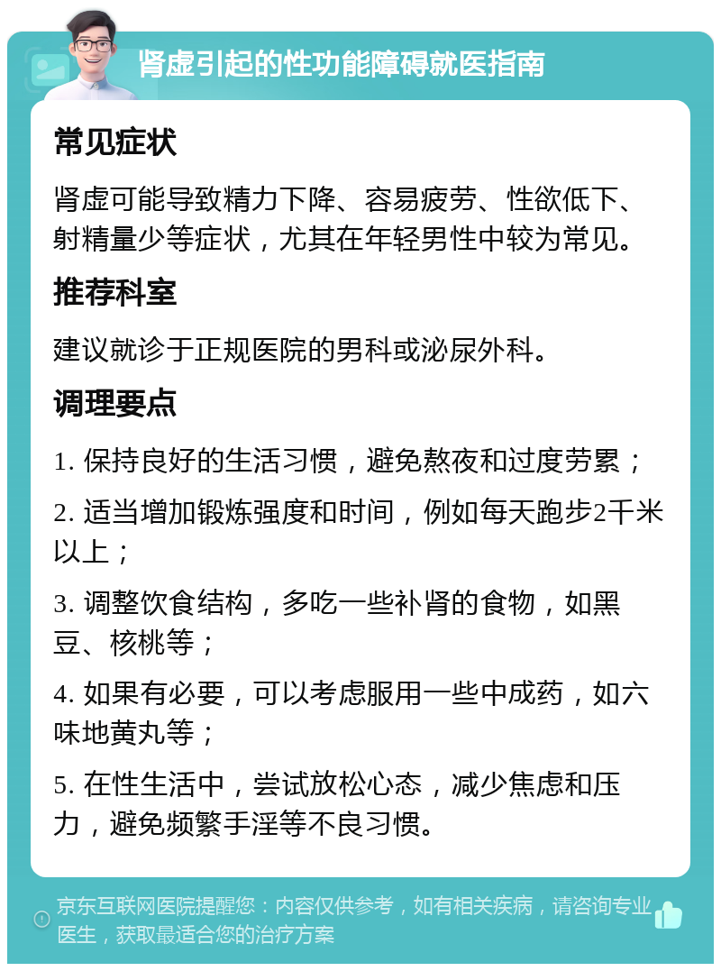 肾虚引起的性功能障碍就医指南 常见症状 肾虚可能导致精力下降、容易疲劳、性欲低下、射精量少等症状，尤其在年轻男性中较为常见。 推荐科室 建议就诊于正规医院的男科或泌尿外科。 调理要点 1. 保持良好的生活习惯，避免熬夜和过度劳累； 2. 适当增加锻炼强度和时间，例如每天跑步2千米以上； 3. 调整饮食结构，多吃一些补肾的食物，如黑豆、核桃等； 4. 如果有必要，可以考虑服用一些中成药，如六味地黄丸等； 5. 在性生活中，尝试放松心态，减少焦虑和压力，避免频繁手淫等不良习惯。