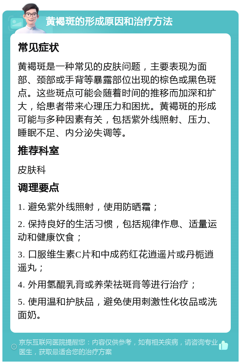 黄褐斑的形成原因和治疗方法 常见症状 黄褐斑是一种常见的皮肤问题，主要表现为面部、颈部或手背等暴露部位出现的棕色或黑色斑点。这些斑点可能会随着时间的推移而加深和扩大，给患者带来心理压力和困扰。黄褐斑的形成可能与多种因素有关，包括紫外线照射、压力、睡眠不足、内分泌失调等。 推荐科室 皮肤科 调理要点 1. 避免紫外线照射，使用防晒霜； 2. 保持良好的生活习惯，包括规律作息、适量运动和健康饮食； 3. 口服维生素C片和中成药红花逍遥片或丹栀逍遥丸； 4. 外用氢醌乳膏或养荣祛斑膏等进行治疗； 5. 使用温和护肤品，避免使用刺激性化妆品或洗面奶。