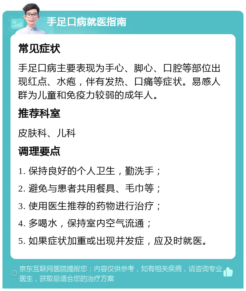 手足口病就医指南 常见症状 手足口病主要表现为手心、脚心、口腔等部位出现红点、水疱，伴有发热、口痛等症状。易感人群为儿童和免疫力较弱的成年人。 推荐科室 皮肤科、儿科 调理要点 1. 保持良好的个人卫生，勤洗手； 2. 避免与患者共用餐具、毛巾等； 3. 使用医生推荐的药物进行治疗； 4. 多喝水，保持室内空气流通； 5. 如果症状加重或出现并发症，应及时就医。