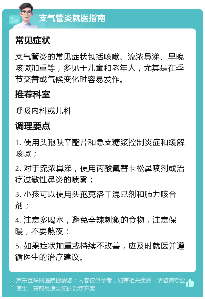 支气管炎就医指南 常见症状 支气管炎的常见症状包括咳嗽、流浓鼻涕、早晚咳嗽加重等，多见于儿童和老年人，尤其是在季节交替或气候变化时容易发作。 推荐科室 呼吸内科或儿科 调理要点 1. 使用头孢呋辛酯片和急支糖浆控制炎症和缓解咳嗽； 2. 对于流浓鼻涕，使用丙酸氟替卡松鼻喷剂或治疗过敏性鼻炎的喷雾； 3. 小孩可以使用头孢克洛干混悬剂和肺力咳合剂； 4. 注意多喝水，避免辛辣刺激的食物，注意保暖，不要熬夜； 5. 如果症状加重或持续不改善，应及时就医并遵循医生的治疗建议。