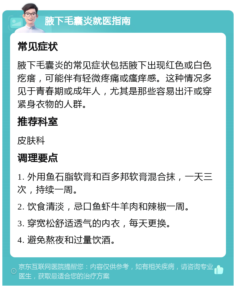 腋下毛囊炎就医指南 常见症状 腋下毛囊炎的常见症状包括腋下出现红色或白色疙瘩，可能伴有轻微疼痛或瘙痒感。这种情况多见于青春期或成年人，尤其是那些容易出汗或穿紧身衣物的人群。 推荐科室 皮肤科 调理要点 1. 外用鱼石脂软膏和百多邦软膏混合抹，一天三次，持续一周。 2. 饮食清淡，忌口鱼虾牛羊肉和辣椒一周。 3. 穿宽松舒适透气的内衣，每天更换。 4. 避免熬夜和过量饮酒。