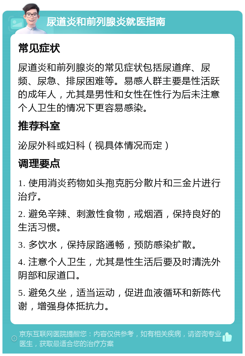 尿道炎和前列腺炎就医指南 常见症状 尿道炎和前列腺炎的常见症状包括尿道痒、尿频、尿急、排尿困难等。易感人群主要是性活跃的成年人，尤其是男性和女性在性行为后未注意个人卫生的情况下更容易感染。 推荐科室 泌尿外科或妇科（视具体情况而定） 调理要点 1. 使用消炎药物如头孢克肟分散片和三金片进行治疗。 2. 避免辛辣、刺激性食物，戒烟酒，保持良好的生活习惯。 3. 多饮水，保持尿路通畅，预防感染扩散。 4. 注意个人卫生，尤其是性生活后要及时清洗外阴部和尿道口。 5. 避免久坐，适当运动，促进血液循环和新陈代谢，增强身体抵抗力。