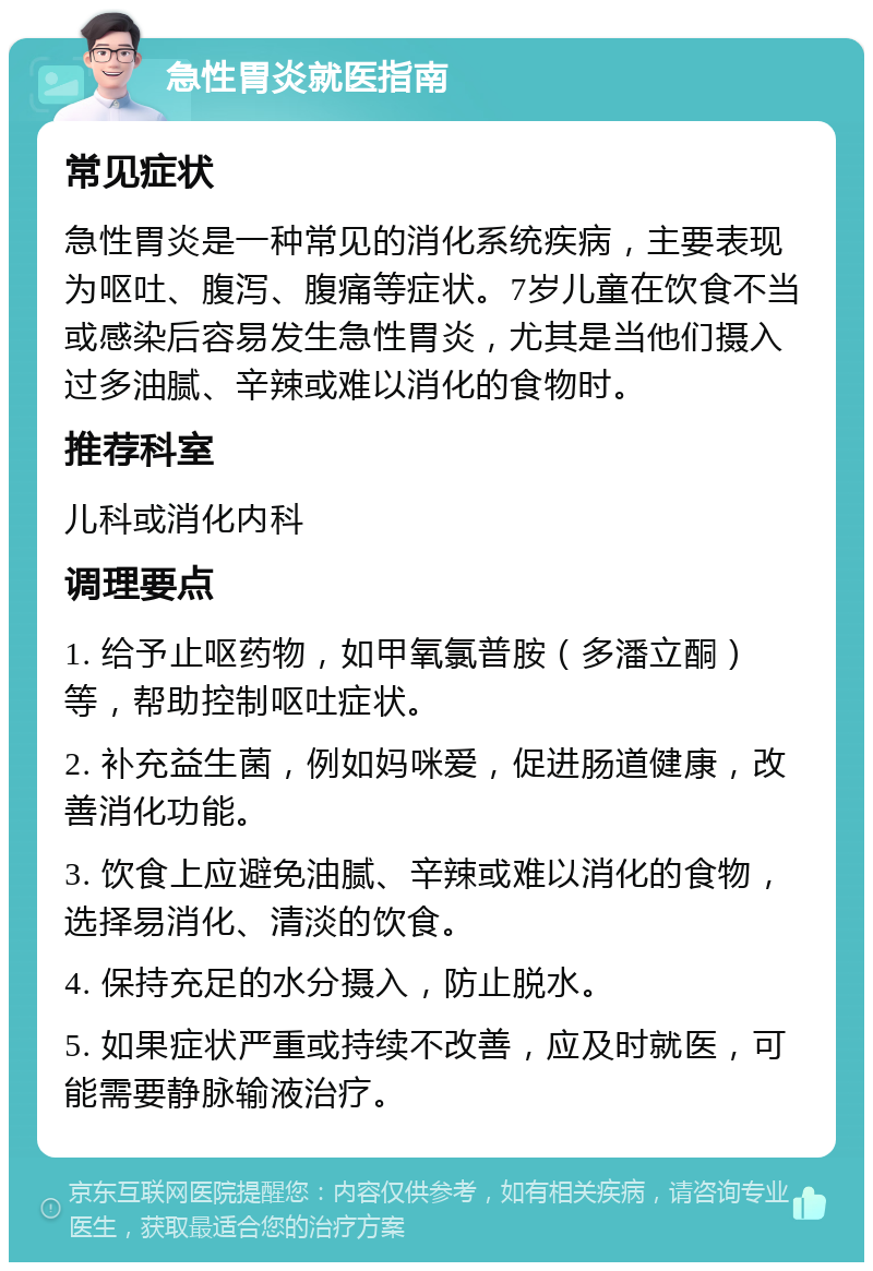 急性胃炎就医指南 常见症状 急性胃炎是一种常见的消化系统疾病，主要表现为呕吐、腹泻、腹痛等症状。7岁儿童在饮食不当或感染后容易发生急性胃炎，尤其是当他们摄入过多油腻、辛辣或难以消化的食物时。 推荐科室 儿科或消化内科 调理要点 1. 给予止呕药物，如甲氧氯普胺（多潘立酮）等，帮助控制呕吐症状。 2. 补充益生菌，例如妈咪爱，促进肠道健康，改善消化功能。 3. 饮食上应避免油腻、辛辣或难以消化的食物，选择易消化、清淡的饮食。 4. 保持充足的水分摄入，防止脱水。 5. 如果症状严重或持续不改善，应及时就医，可能需要静脉输液治疗。