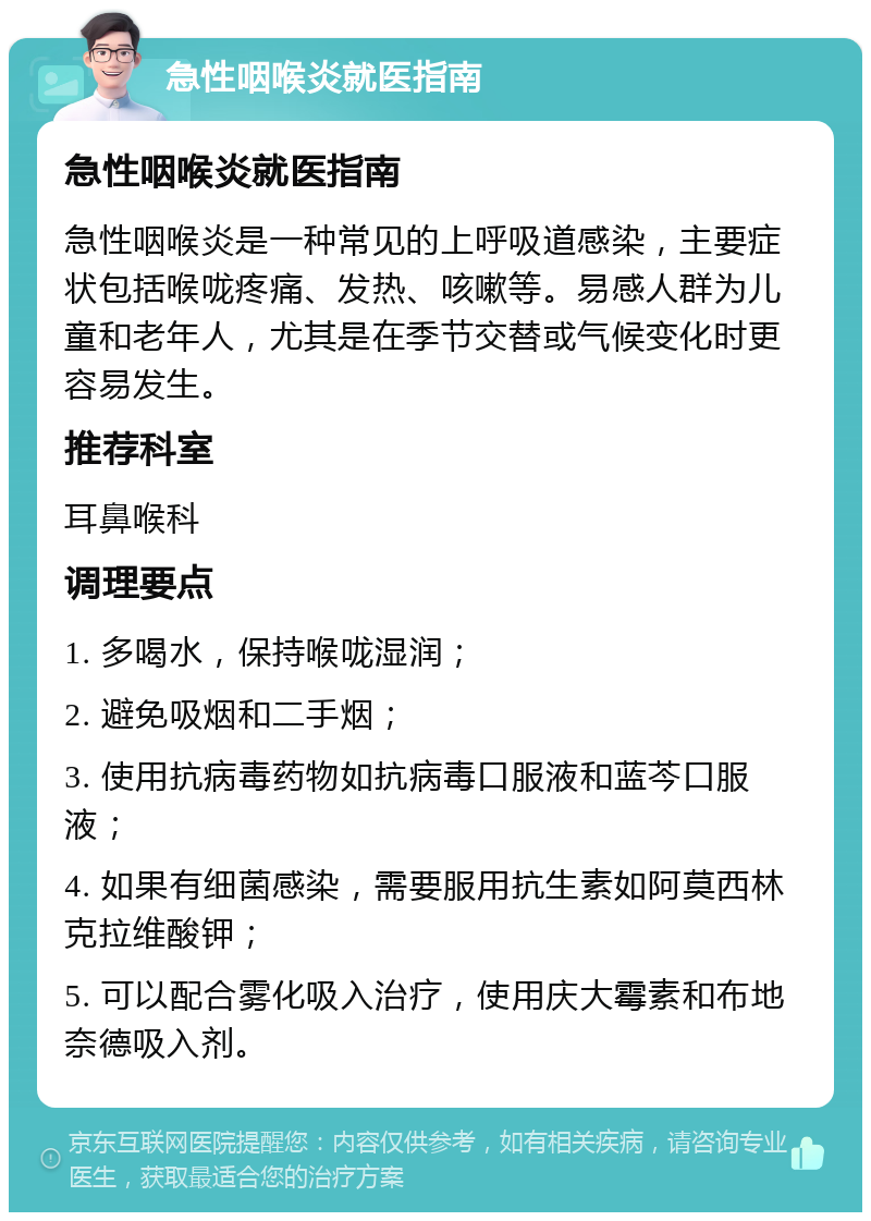 急性咽喉炎就医指南 急性咽喉炎就医指南 急性咽喉炎是一种常见的上呼吸道感染，主要症状包括喉咙疼痛、发热、咳嗽等。易感人群为儿童和老年人，尤其是在季节交替或气候变化时更容易发生。 推荐科室 耳鼻喉科 调理要点 1. 多喝水，保持喉咙湿润； 2. 避免吸烟和二手烟； 3. 使用抗病毒药物如抗病毒口服液和蓝芩口服液； 4. 如果有细菌感染，需要服用抗生素如阿莫西林克拉维酸钾； 5. 可以配合雾化吸入治疗，使用庆大霉素和布地奈德吸入剂。