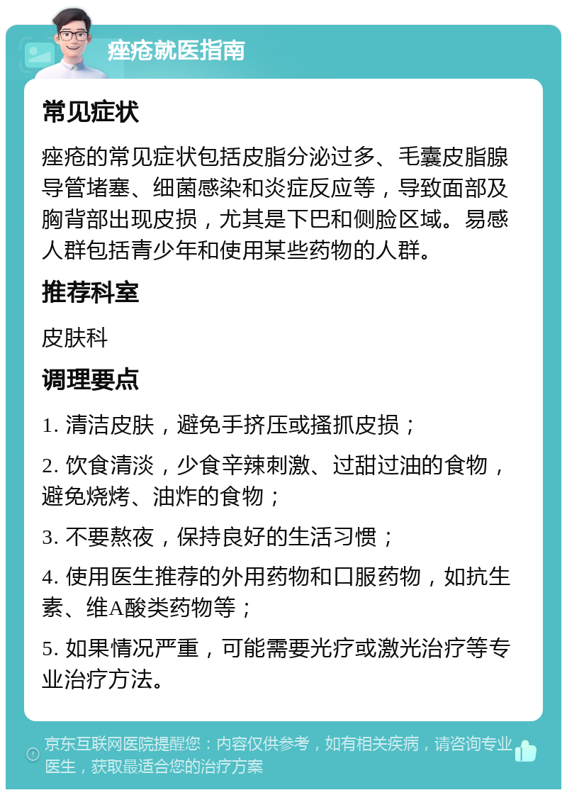 痤疮就医指南 常见症状 痤疮的常见症状包括皮脂分泌过多、毛囊皮脂腺导管堵塞、细菌感染和炎症反应等，导致面部及胸背部出现皮损，尤其是下巴和侧脸区域。易感人群包括青少年和使用某些药物的人群。 推荐科室 皮肤科 调理要点 1. 清洁皮肤，避免手挤压或搔抓皮损； 2. 饮食清淡，少食辛辣刺激、过甜过油的食物，避免烧烤、油炸的食物； 3. 不要熬夜，保持良好的生活习惯； 4. 使用医生推荐的外用药物和口服药物，如抗生素、维A酸类药物等； 5. 如果情况严重，可能需要光疗或激光治疗等专业治疗方法。