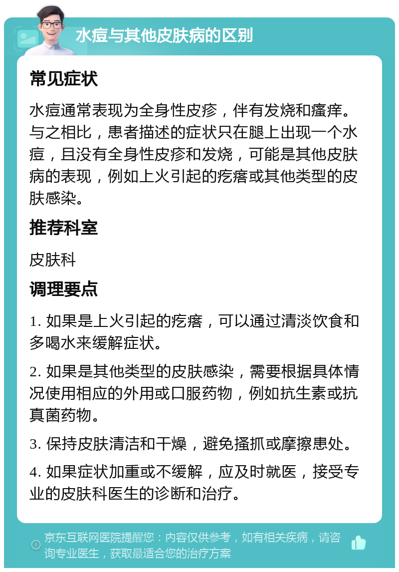 水痘与其他皮肤病的区别 常见症状 水痘通常表现为全身性皮疹，伴有发烧和瘙痒。与之相比，患者描述的症状只在腿上出现一个水痘，且没有全身性皮疹和发烧，可能是其他皮肤病的表现，例如上火引起的疙瘩或其他类型的皮肤感染。 推荐科室 皮肤科 调理要点 1. 如果是上火引起的疙瘩，可以通过清淡饮食和多喝水来缓解症状。 2. 如果是其他类型的皮肤感染，需要根据具体情况使用相应的外用或口服药物，例如抗生素或抗真菌药物。 3. 保持皮肤清洁和干燥，避免搔抓或摩擦患处。 4. 如果症状加重或不缓解，应及时就医，接受专业的皮肤科医生的诊断和治疗。