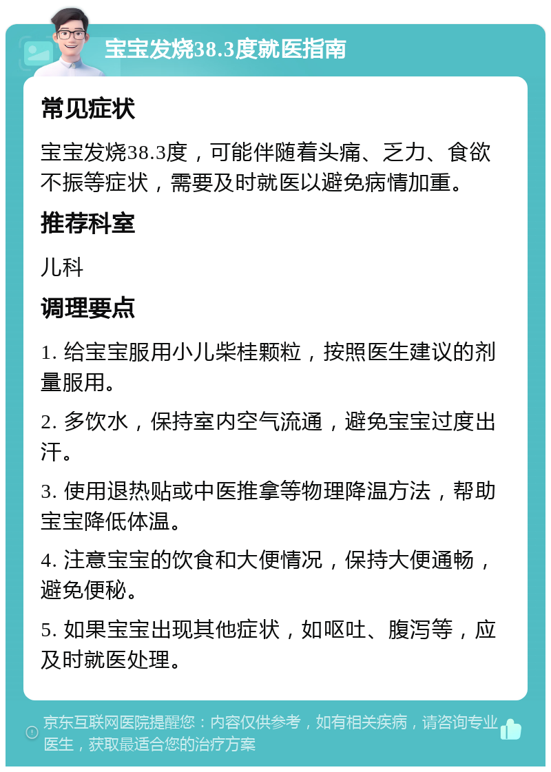 宝宝发烧38.3度就医指南 常见症状 宝宝发烧38.3度，可能伴随着头痛、乏力、食欲不振等症状，需要及时就医以避免病情加重。 推荐科室 儿科 调理要点 1. 给宝宝服用小儿柴桂颗粒，按照医生建议的剂量服用。 2. 多饮水，保持室内空气流通，避免宝宝过度出汗。 3. 使用退热贴或中医推拿等物理降温方法，帮助宝宝降低体温。 4. 注意宝宝的饮食和大便情况，保持大便通畅，避免便秘。 5. 如果宝宝出现其他症状，如呕吐、腹泻等，应及时就医处理。