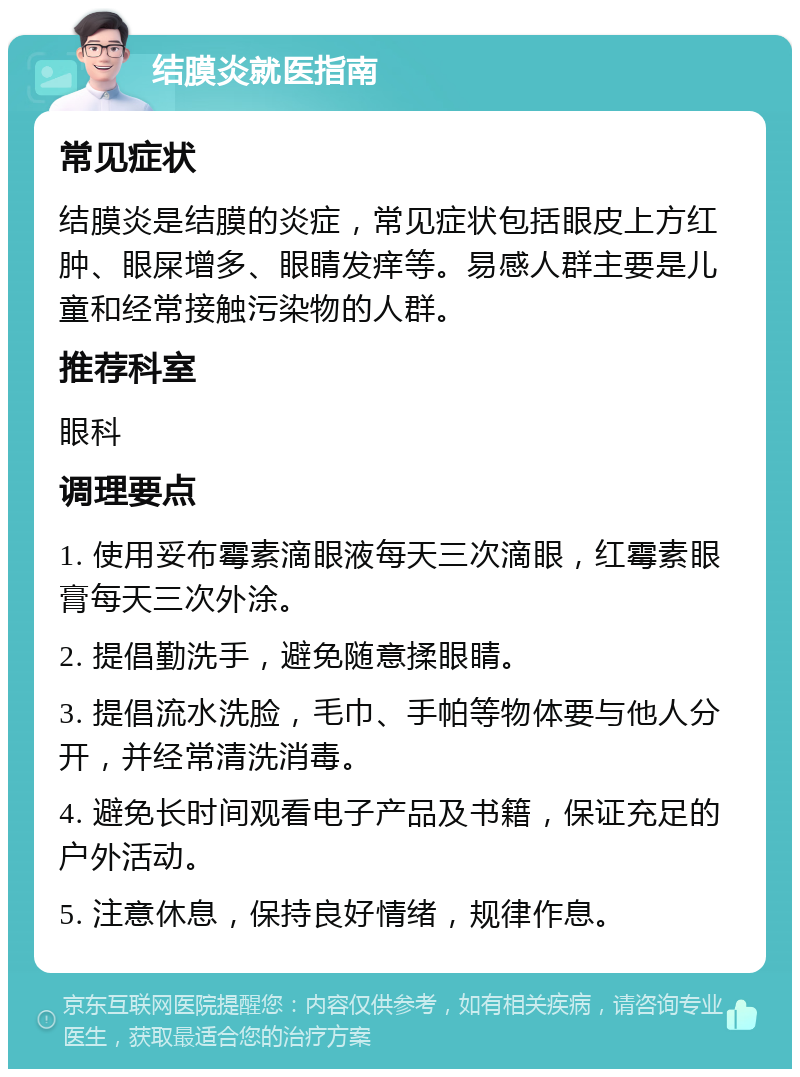 结膜炎就医指南 常见症状 结膜炎是结膜的炎症，常见症状包括眼皮上方红肿、眼屎增多、眼睛发痒等。易感人群主要是儿童和经常接触污染物的人群。 推荐科室 眼科 调理要点 1. 使用妥布霉素滴眼液每天三次滴眼，红霉素眼膏每天三次外涂。 2. 提倡勤洗手，避免随意揉眼睛。 3. 提倡流水洗脸，毛巾、手帕等物体要与他人分开，并经常清洗消毒。 4. 避免长时间观看电子产品及书籍，保证充足的户外活动。 5. 注意休息，保持良好情绪，规律作息。