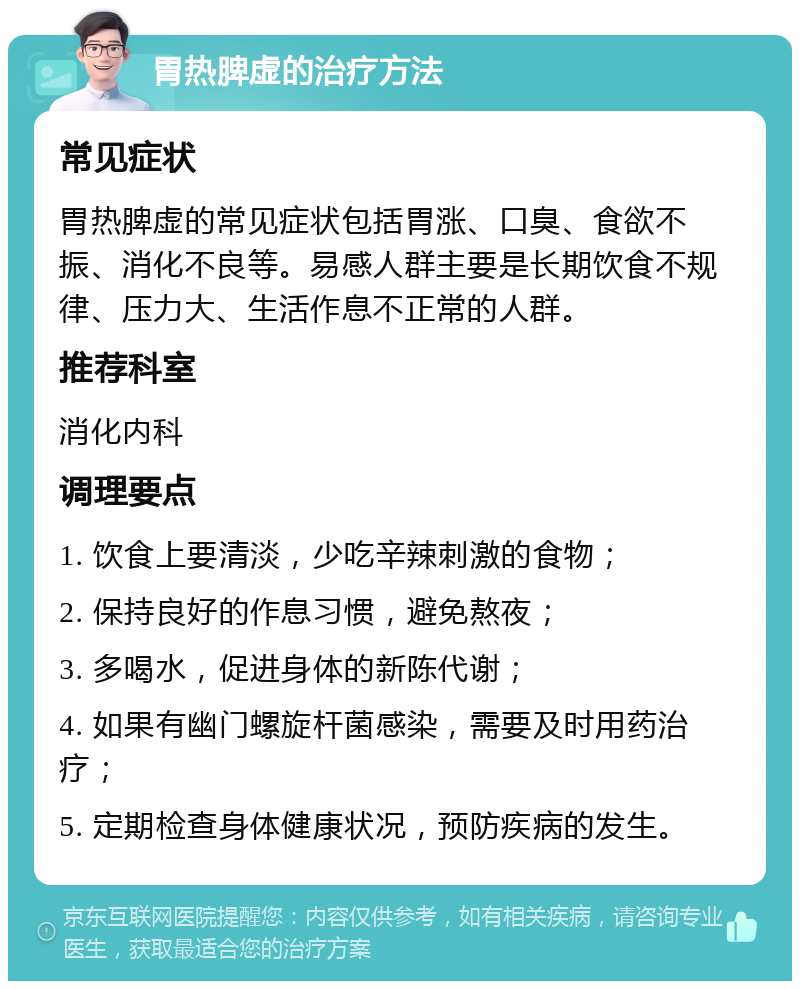 胃热脾虚的治疗方法 常见症状 胃热脾虚的常见症状包括胃涨、口臭、食欲不振、消化不良等。易感人群主要是长期饮食不规律、压力大、生活作息不正常的人群。 推荐科室 消化内科 调理要点 1. 饮食上要清淡，少吃辛辣刺激的食物； 2. 保持良好的作息习惯，避免熬夜； 3. 多喝水，促进身体的新陈代谢； 4. 如果有幽门螺旋杆菌感染，需要及时用药治疗； 5. 定期检查身体健康状况，预防疾病的发生。