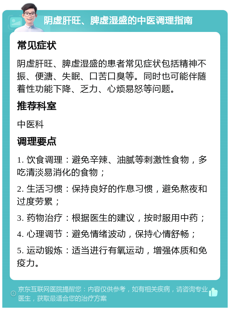 阴虚肝旺、脾虚湿盛的中医调理指南 常见症状 阴虚肝旺、脾虚湿盛的患者常见症状包括精神不振、便溏、失眠、口苦口臭等。同时也可能伴随着性功能下降、乏力、心烦易怒等问题。 推荐科室 中医科 调理要点 1. 饮食调理：避免辛辣、油腻等刺激性食物，多吃清淡易消化的食物； 2. 生活习惯：保持良好的作息习惯，避免熬夜和过度劳累； 3. 药物治疗：根据医生的建议，按时服用中药； 4. 心理调节：避免情绪波动，保持心情舒畅； 5. 运动锻炼：适当进行有氧运动，增强体质和免疫力。