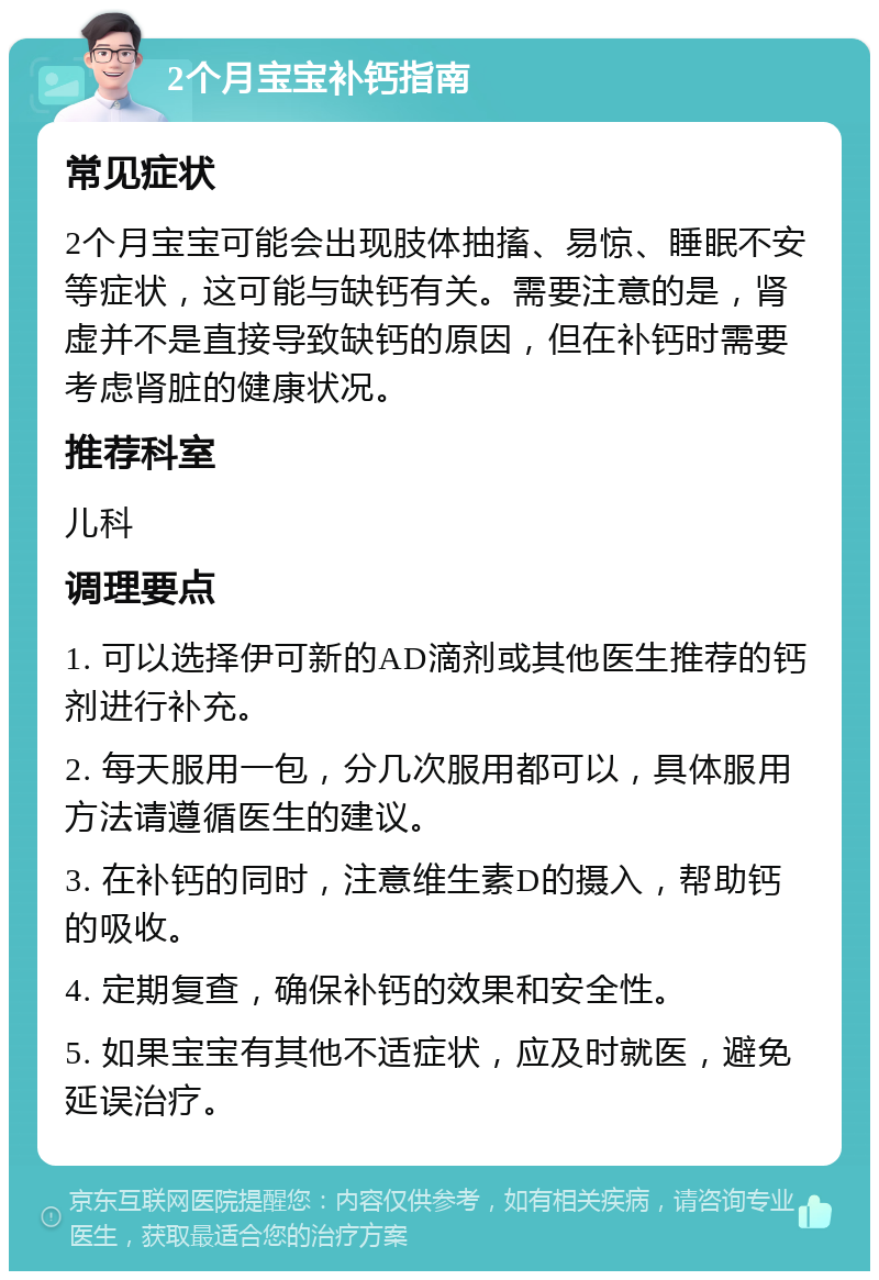 2个月宝宝补钙指南 常见症状 2个月宝宝可能会出现肢体抽搐、易惊、睡眠不安等症状，这可能与缺钙有关。需要注意的是，肾虚并不是直接导致缺钙的原因，但在补钙时需要考虑肾脏的健康状况。 推荐科室 儿科 调理要点 1. 可以选择伊可新的AD滴剂或其他医生推荐的钙剂进行补充。 2. 每天服用一包，分几次服用都可以，具体服用方法请遵循医生的建议。 3. 在补钙的同时，注意维生素D的摄入，帮助钙的吸收。 4. 定期复查，确保补钙的效果和安全性。 5. 如果宝宝有其他不适症状，应及时就医，避免延误治疗。