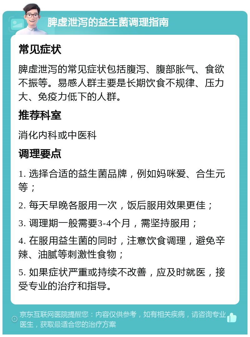 脾虚泄泻的益生菌调理指南 常见症状 脾虚泄泻的常见症状包括腹泻、腹部胀气、食欲不振等。易感人群主要是长期饮食不规律、压力大、免疫力低下的人群。 推荐科室 消化内科或中医科 调理要点 1. 选择合适的益生菌品牌，例如妈咪爱、合生元等； 2. 每天早晚各服用一次，饭后服用效果更佳； 3. 调理期一般需要3-4个月，需坚持服用； 4. 在服用益生菌的同时，注意饮食调理，避免辛辣、油腻等刺激性食物； 5. 如果症状严重或持续不改善，应及时就医，接受专业的治疗和指导。