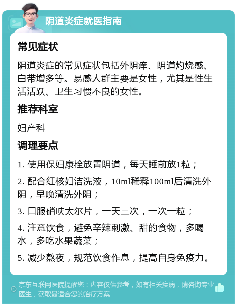 阴道炎症就医指南 常见症状 阴道炎症的常见症状包括外阴痒、阴道灼烧感、白带增多等。易感人群主要是女性，尤其是性生活活跃、卫生习惯不良的女性。 推荐科室 妇产科 调理要点 1. 使用保妇康栓放置阴道，每天睡前放1粒； 2. 配合红核妇洁洗液，10ml稀释100ml后清洗外阴，早晚清洗外阴； 3. 口服硝呋太尔片，一天三次，一次一粒； 4. 注意饮食，避免辛辣刺激、甜的食物，多喝水，多吃水果蔬菜； 5. 减少熬夜，规范饮食作息，提高自身免疫力。