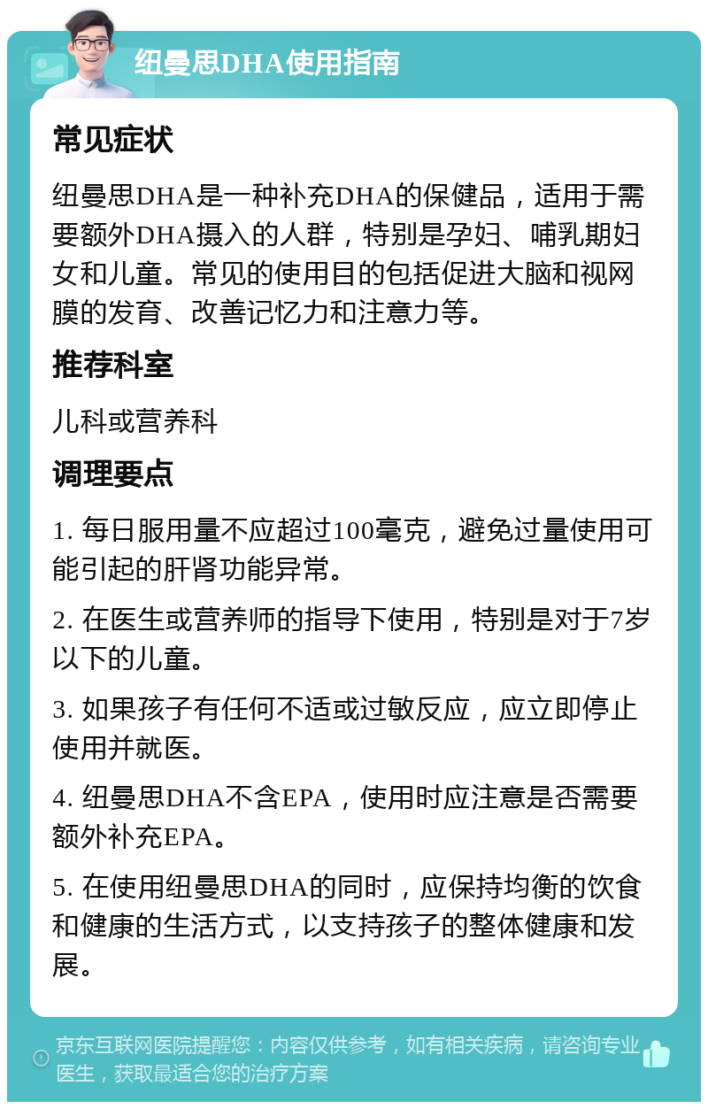 纽曼思DHA使用指南 常见症状 纽曼思DHA是一种补充DHA的保健品，适用于需要额外DHA摄入的人群，特别是孕妇、哺乳期妇女和儿童。常见的使用目的包括促进大脑和视网膜的发育、改善记忆力和注意力等。 推荐科室 儿科或营养科 调理要点 1. 每日服用量不应超过100毫克，避免过量使用可能引起的肝肾功能异常。 2. 在医生或营养师的指导下使用，特别是对于7岁以下的儿童。 3. 如果孩子有任何不适或过敏反应，应立即停止使用并就医。 4. 纽曼思DHA不含EPA，使用时应注意是否需要额外补充EPA。 5. 在使用纽曼思DHA的同时，应保持均衡的饮食和健康的生活方式，以支持孩子的整体健康和发展。