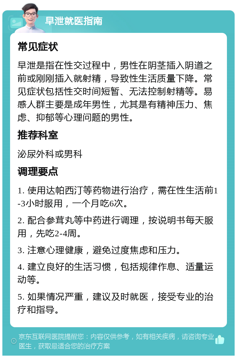 早泄就医指南 常见症状 早泄是指在性交过程中，男性在阴茎插入阴道之前或刚刚插入就射精，导致性生活质量下降。常见症状包括性交时间短暂、无法控制射精等。易感人群主要是成年男性，尤其是有精神压力、焦虑、抑郁等心理问题的男性。 推荐科室 泌尿外科或男科 调理要点 1. 使用达帕西汀等药物进行治疗，需在性生活前1-3小时服用，一个月吃6次。 2. 配合参茸丸等中药进行调理，按说明书每天服用，先吃2-4周。 3. 注意心理健康，避免过度焦虑和压力。 4. 建立良好的生活习惯，包括规律作息、适量运动等。 5. 如果情况严重，建议及时就医，接受专业的治疗和指导。