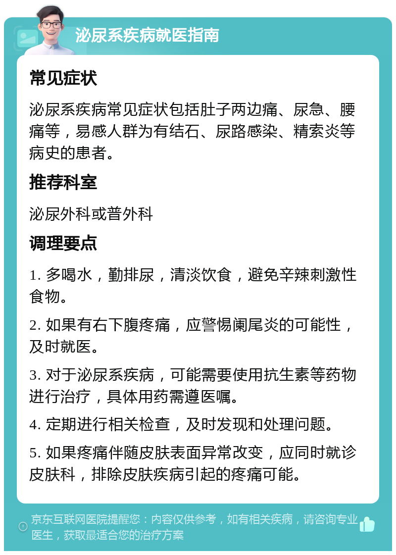 泌尿系疾病就医指南 常见症状 泌尿系疾病常见症状包括肚子两边痛、尿急、腰痛等，易感人群为有结石、尿路感染、精索炎等病史的患者。 推荐科室 泌尿外科或普外科 调理要点 1. 多喝水，勤排尿，清淡饮食，避免辛辣刺激性食物。 2. 如果有右下腹疼痛，应警惕阑尾炎的可能性，及时就医。 3. 对于泌尿系疾病，可能需要使用抗生素等药物进行治疗，具体用药需遵医嘱。 4. 定期进行相关检查，及时发现和处理问题。 5. 如果疼痛伴随皮肤表面异常改变，应同时就诊皮肤科，排除皮肤疾病引起的疼痛可能。